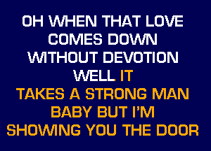 0H WHEN THAT LOVE
COMES DOWN
WITHOUT DEVOTION
WELL IT
TAKES A STRONG MAN
BABY BUT I'M
SHOWING YOU THE DOOR