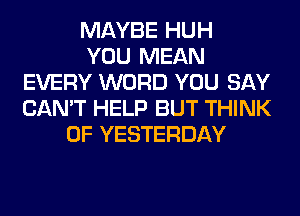 MAYBE HUH
YOU MEAN
EVERY WORD YOU SAY
CAN'T HELP BUT THINK
OF YESTERDAY