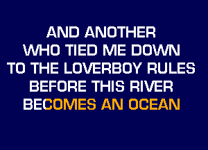 AND ANOTHER
WHO TIED ME DOWN
TO THE LOVERBOY RULES
BEFORE THIS RIVER
BECOMES AN OCEAN