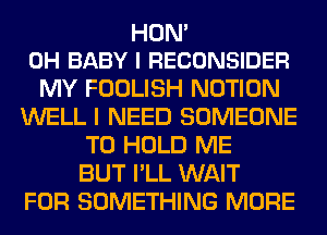 HON'
0H BABY I RECONSIDER

MY FOOLISH NOTION
WELL I NEED SOMEONE
TO HOLD ME
BUT I'LL WAIT
FOR SOMETHING MORE