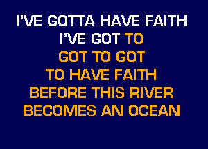 I'VE GOTTA HAVE FAITH
I'VE GOT TO
GOT TO GOT
TO HAVE FAITH
BEFORE THIS RIVER
BECOMES AN OCEAN