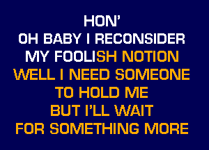 HON'
0H BABY I RECONSIDER

MY FOOLISH NOTION
WELL I NEED SOMEONE
TO HOLD ME
BUT I'LL WAIT
FOR SOMETHING MORE