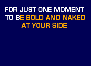 FOR JUST ONE MOMENT
TO BE BOLD AND NAKED
AT YOUR SIDE