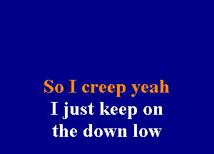 So I creep yeah
I just keep on
the down low