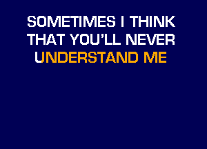 SOMETIMES I THINK
THAT YOU'LL NEVER
UNDERSTAND ME