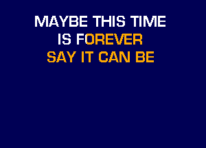 MAYBE THIS TIME
IS FOREVER
SAY IT CAN BE