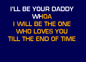 I'LL BE YOUR DADDY
VVHOA
I WILL BE THE ONE
WHO LOVES YOU
TILL THE END OF TIME