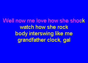 Well now me love how she shock
watch how she rock

body interswing like me
grandfather clock, gal