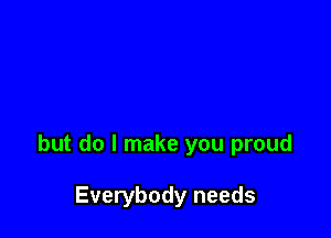 but do I make you proud

Everybody needs