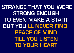 STRANGE THAT YOU WERE
STRONG ENOUGH
TO EVEN MAKE A START
BUT YOU'LL NEVER FIND
PEACE OF MIND
TILL YOU LISTEN
TO YOUR HEART