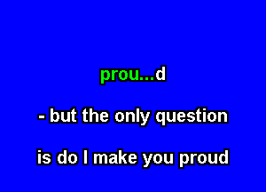 prou...d

- but the only question

is do I make you proud