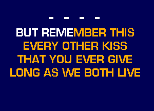 BUT REMEMBER THIS
EVERY OTHER KISS
THAT YOU EVER GIVE
LONG AS WE BOTH LIVE
