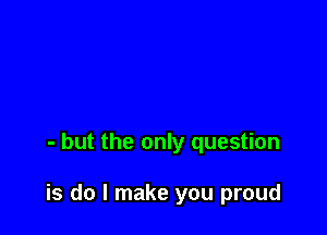 - but the only question

is do I make you proud