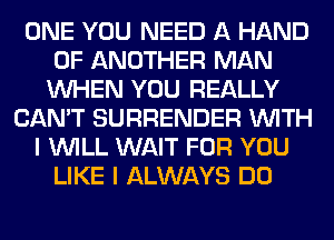 ONE YOU NEED A HAND
0F ANOTHER MAN
WHEN YOU REALLY
CAN'T SURRENDER WITH
I WILL WAIT FOR YOU
LIKE I ALWAYS DO