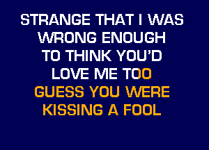 STRANGE THAT I WAS
WRONG ENOUGH
TO THINK YOU'D

LOVE ME TOO
GUESS YOU WERE
KISSING A FOOL