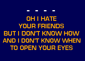 OH I HATE
YOUR FRIENDS

BUT I DON'T KNOW HOW
AND I DON'T KNOW VUHEN

TO OPEN YOUR EYES