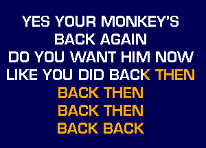 YES YOUR MONKEY'S
BACK AGAIN
DO YOU WANT HIM NOW
LIKE YOU DID BACK THEN
BACK THEN
BACK THEN
BACK BACK