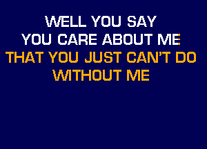 WELL YOU SAY
YOU CARE ABOUT ME
THAT YOU JUST CAN'T DO
WITHOUT ME