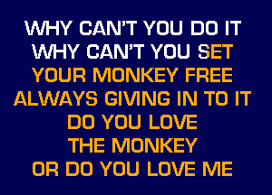 WHY CAN'T YOU DO IT
WHY CAN'T YOU SET
YOUR MONKEY FREE

ALWAYS GIVING IN TO IT
DO YOU LOVE
THE MONKEY
0R DO YOU LOVE ME