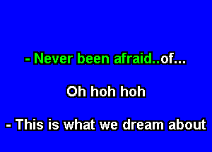 - Never been afraid..of...

0h hoh hoh

- This is what we dream about