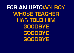 FOR AN UPTOWN BOY
WHOSE TEACHER
HAS TOLD HIM
GOODBYE
GOODBYE
GOODBYE