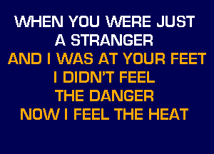 WHEN YOU WERE JUST
A STRANGER
AND I WAS AT YOUR FEET
I DIDN'T FEEL
THE DANGER
NOWI FEEL THE HEAT