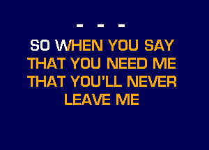 SO WHEN YOU SAY

THAT YOU NEED ME

THAT YOU'LL NEVER
LEAVE ME