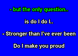 - but the only question.
is do I do l..

- Stronger than Pve ever been

Do I make you proud