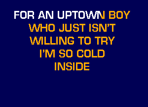 FOR AN UPTOWN BOY
WHO JUST ISN'T
WLLING TO TRY

I'M SO COLD
INSIDE