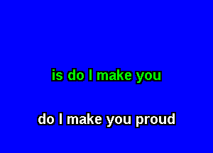 is do I make you

do I make you proud