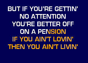 BUT IF YOU'RE GETI'IM
N0 ATTENTION
YOU'RE BETTER OFF
ON A PENSION
IF YOU AIN'T LOVIN'
THEN YOU AIN'T LIVIN'