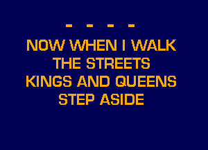 NOW WHEN I WALK
THE STREETS
KINGS AND QUEENS
STEP ASIDE