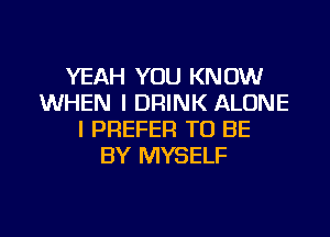 YEAH YOU KNOW
WHEN I DRINK ALONE
I PREFER TO BE
BY MYSELF

g