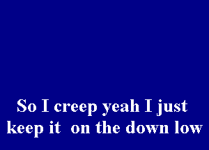 So I creep yeah I just
keep it on the down low