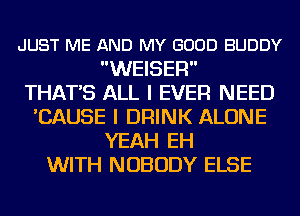 JUST ME AND MY GOOD BUDDY
WEISER

THAT'S ALL I EVER NEED
'CAUSE I DRINK ALONE
YEAH EH
WITH NOBODY ELSE