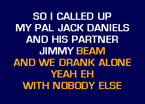 SO I CALLED UP
MY PAL JACK DANIELS
AND HIS PARTNER
JIMMY BEAM
AND WE DRANK ALONE
YEAH EH
WITH NOBODY ELSE