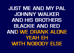 JUST ME AND MY PAL
JOHNNY WALKER
AND HIS BROTHERS
BLACKIE AND RED
AND WE DRANK ALONE
YEAH EH
WITH NOBODY ELSE