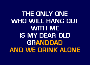 THE ONLY ONE
WHO WILL HANG OUT
WITH ME
IS MY DEAR OLD
GRANDDAD
AND WE DRINK ALONE