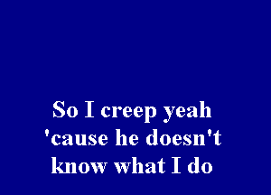 So I creep yeah
'cause he doesn't
know what I do