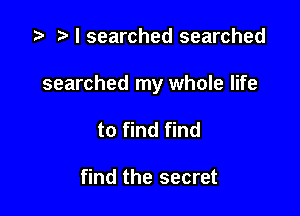 '9 r I searched searched

searched my whole life

to find find

find the secret