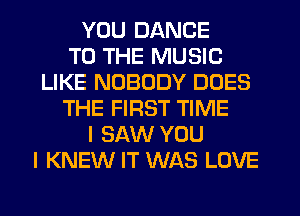 YOU DANCE
TO THE MUSIC
LIKE NOBODY DOES
THE FIRST TIME
I SAW YOU
I KNEW IT WAS LOVE