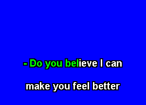 - Do you believe I can

make you feel better
