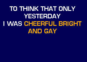 T0 THINK THAT ONLY
YESTERDAY
I WAS CHEERFUL BRIGHT
AND GAY
