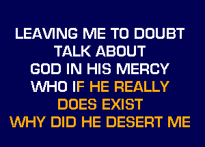 LEAVING ME TO DOUBT
TALK ABOUT
GOD IN HIS MERCY
WHO IF HE REALLY
DOES EXIST
WHY DID HE DESERT ME