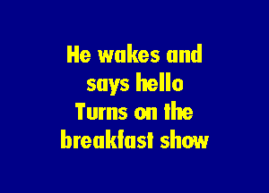 He wakes and
says hello

Turns on lhe
breakfast show