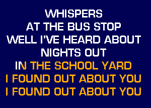 VVHISPERS
AT THE BUS STOP
WELL I'VE HEARD ABOUT
NIGHTS OUT
IN THE SCHOOL YARD
I FOUND OUT ABOUT YOU
I FOUND OUT ABOUT YOU