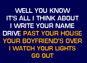 WELL YOU KNOW
ITS ALL I THINK ABOUT
I WRITE YOUR NAME
DRIVE PAST YOUR HOUSE

YOUR BOYFRIEND'S OVER
l WATCH YOUR LIGHTS
GO OUT