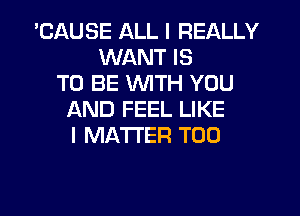 'CAUSE ALL I REALLY
WANT IS
TO BE WITH YOU
AND FEEL LIKE
I MATTER T00