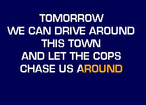 TOMORROW
WE CAN DRIVE AROUND
THIS TOWN
AND LET THE COPS
CHASE US AROUND