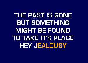 THE PAST IS GONE
BUT SOMETHING
MIGHT BE FOUND

TO TAKE IT'S PLACE

HEY JEALOUSY